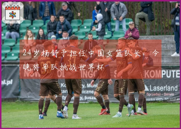 24岁杨舒予担任中国女篮队长，今晚将率队挑战世界杯