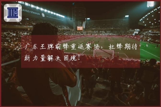 广东王牌前锋重返赛场，杜锋期待新力量解决困境！