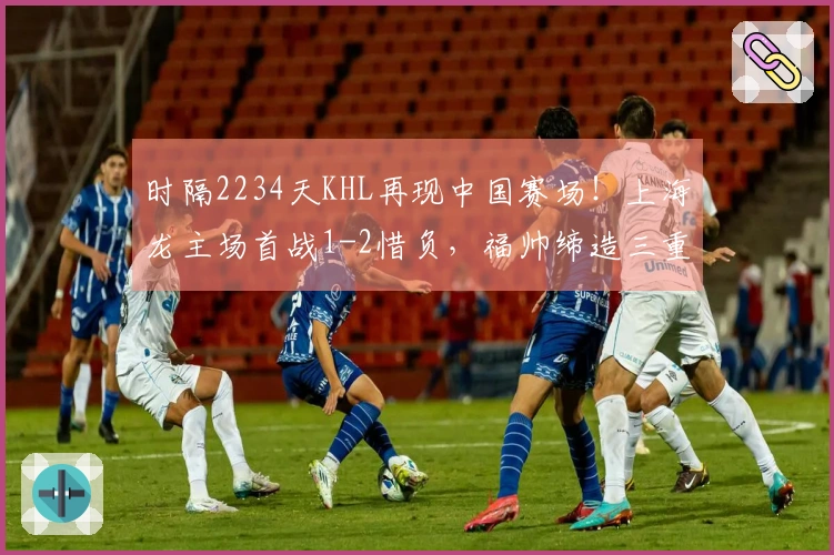 时隔2234天KHL再现中国赛场！上海龙主场首战1-2惜负，福帅缔造三重历史