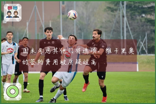 国米考虑其他门将选项，维卡里奥的签约费用被质疑过高