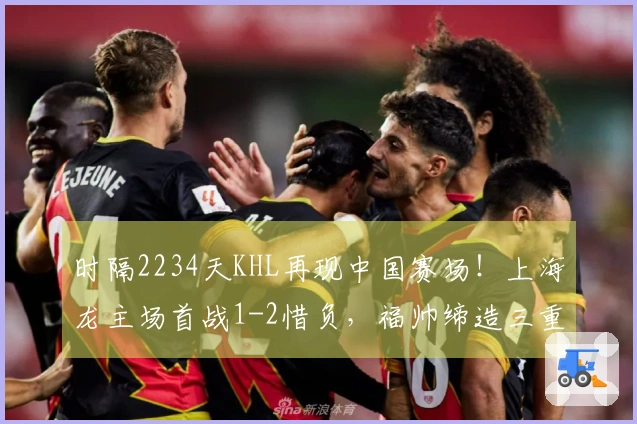 时隔2234天KHL再现中国赛场！上海龙主场首战1-2惜负，福帅缔造三重历史