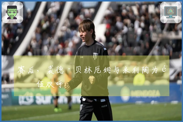赛后，裘德·贝林厄姆与米利陶为队伍欢呼