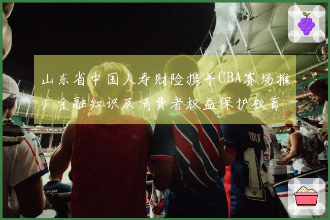山东省中国人寿财险携手CBA赛场推广金融知识及消费者权益保护教育