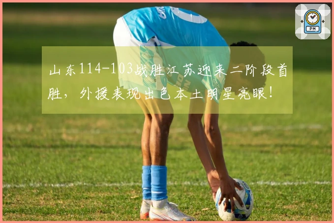 山东114-103战胜江苏迎来二阶段首胜，外援表现出色本土明星亮眼！