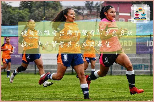 德约科维奇出席东契奇27岁生日庆祝，卢卡赞誉其为历史最佳