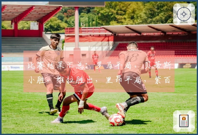 比赛结果汇总：罗马平局，贝蒂斯小胜，维拉胜出，里昂平局，紫百合逆转，波尔图小胜
