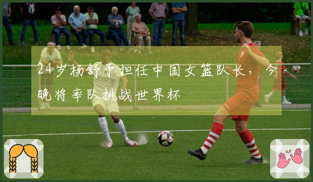 24岁杨舒予担任中国女篮队长，今晚将率队挑战世界杯