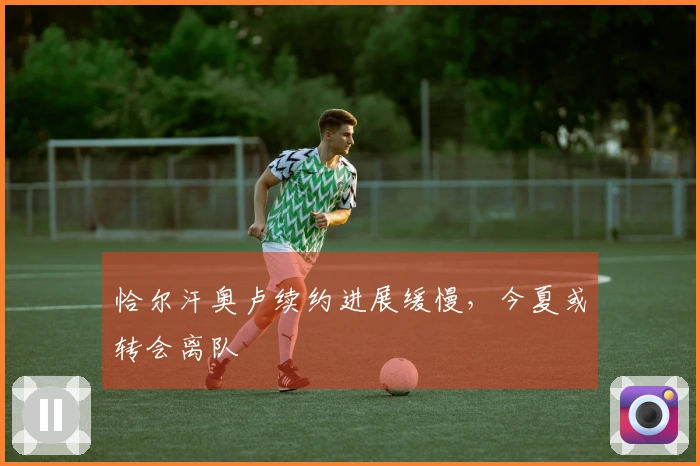 恰尔汗奥卢续约进展缓慢，今夏或转会离队