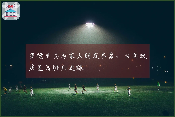 罗德里戈与家人朋友齐聚，共同欢庆皇马胜利进球