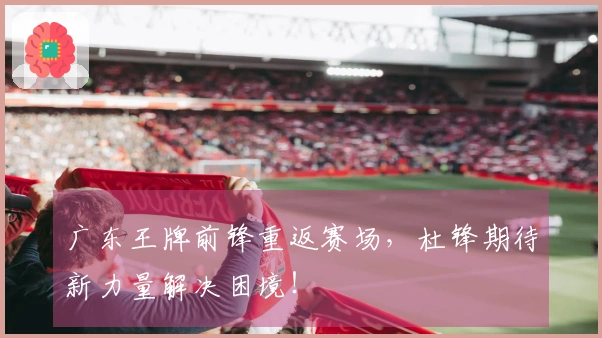 广东王牌前锋重返赛场，杜锋期待新力量解决困境！