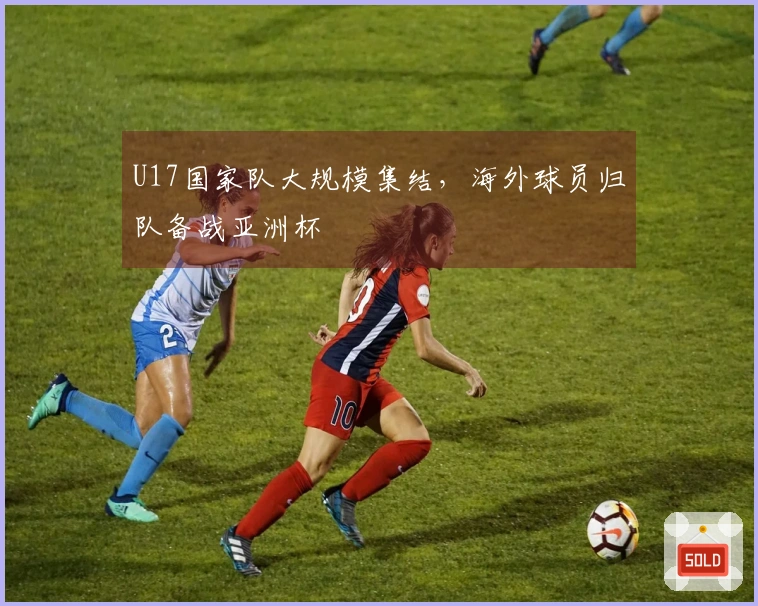 U17国家队大规模集结，海外球员归队备战亚洲杯