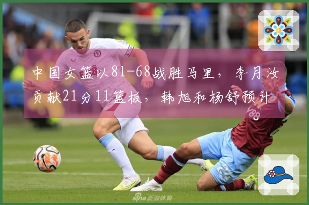 中国女篮以81-68战胜马里，李月汝贡献21分11篮板，韩旭和杨舒预计各得14分