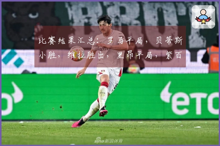 比赛结果汇总：罗马平局，贝蒂斯小胜，维拉胜出，里昂平局，紫百合逆转，波尔图小胜