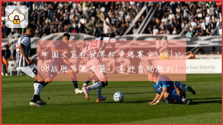 中国女篮在世界杯资格赛中以81比68战胜马里女篮，喜迎首场胜利！