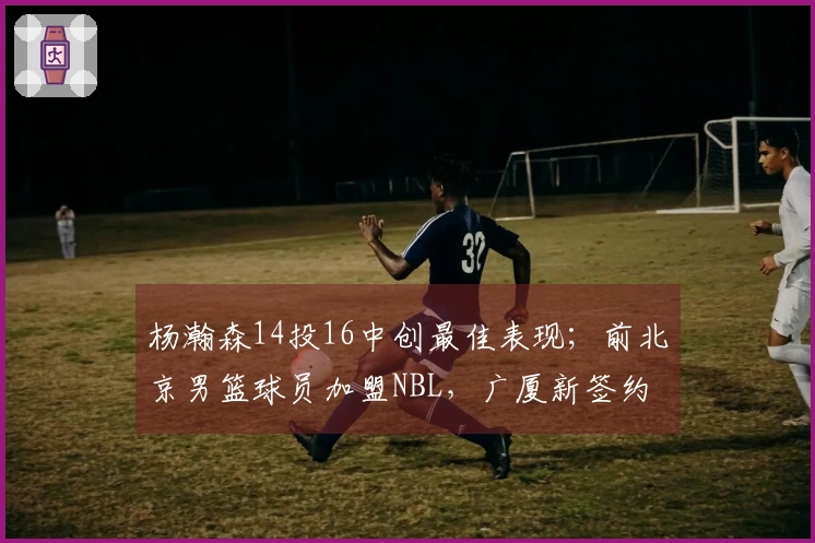 杨瀚森14投16中创最佳表现；前北京男篮球员加盟NBL，广厦新签约