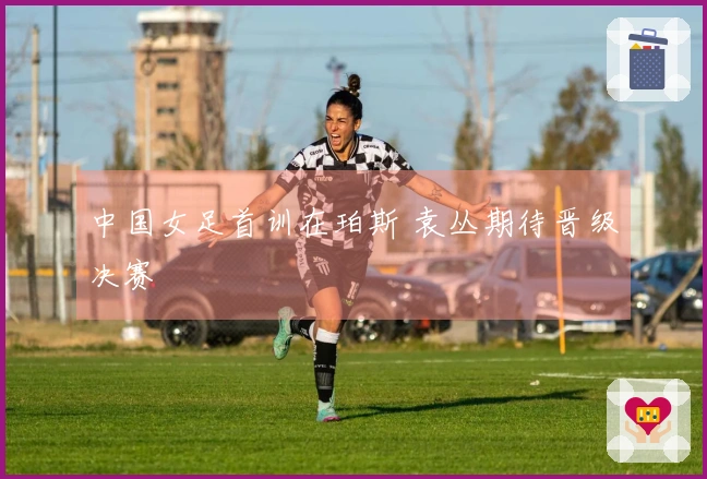 中国女足首训在珀斯 袁丛期待晋级决赛