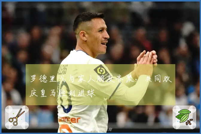 罗德里戈与家人朋友齐聚，共同欢庆皇马胜利进球