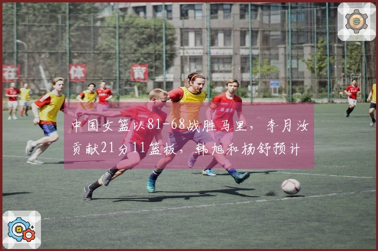 中国女篮以81-68战胜马里,李月汝贡献21分11篮板,韩旭和杨舒预计各得14分