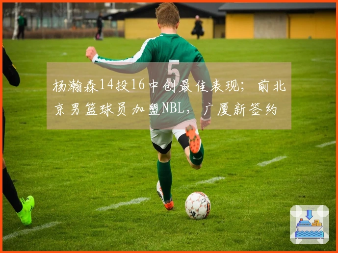 杨瀚森14投16中创最佳表现；前北京男篮球员加盟NBL，广厦新签约
