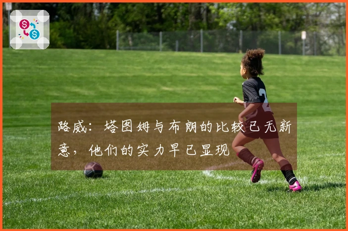 路威：塔图姆与布朗的比较已无新意，他们的实力早已显现